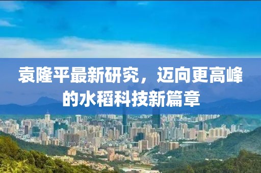 袁隆平最新研究，迈向更高峰的水稻科技新篇章