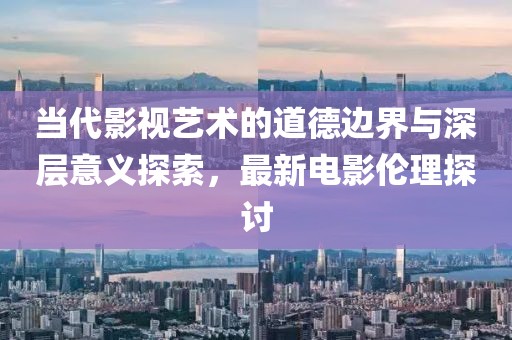 当代影视艺术的道德边界与深层意义探索，最新电影伦理探讨