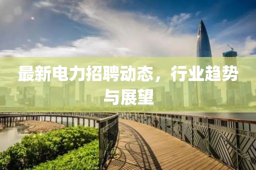 最新电力招聘动态，行业趋势与展望