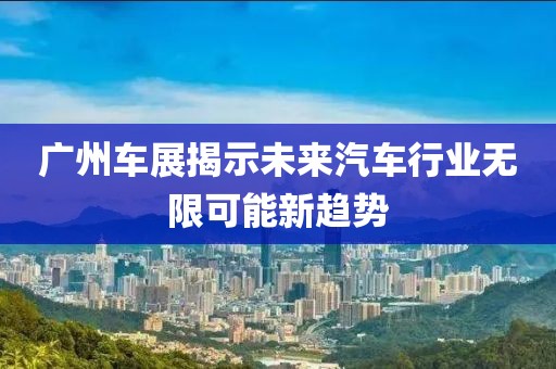 广州车展揭示未来汽车行业无限可能新趋势