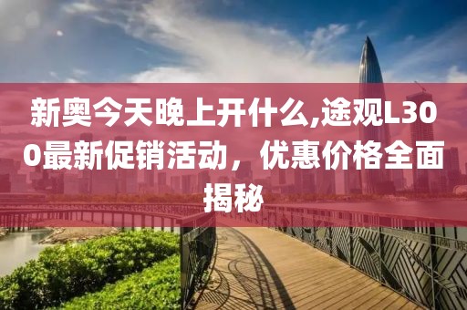 新奥今天晚上开什么,途观L300最新促销活动，优惠价格全面揭秘