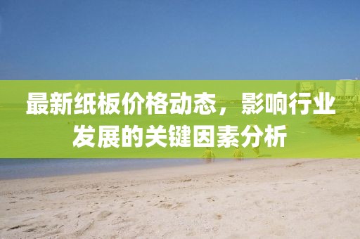 最新纸板价格动态，影响行业发展的关键因素分析
