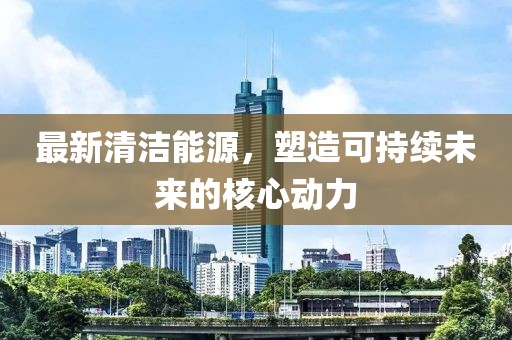 最新清洁能源，塑造可持续未来的核心动力