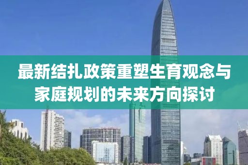 最新结扎政策重塑生育观念与家庭规划的未来方向探讨