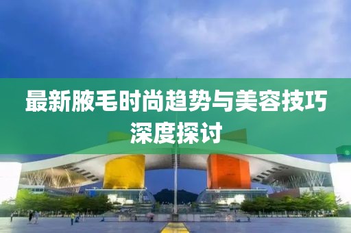 最新腋毛时尚趋势与美容技巧深度探讨