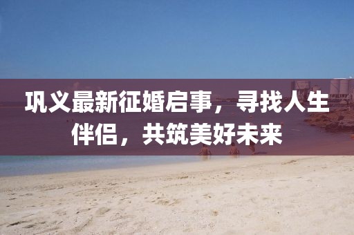 巩义最新征婚启事，寻找人生伴侣，共筑美好未来