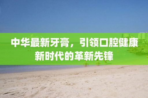 中华最新牙膏，引领口腔健康新时代的革新先锋