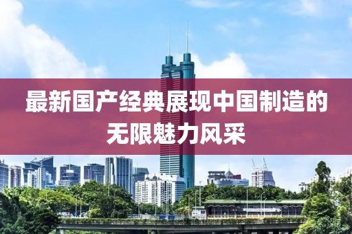 最新国产经典展现中国制造的无限魅力风采