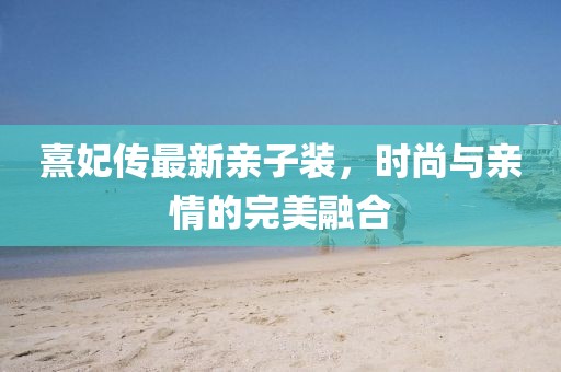 熹妃传最新亲子装，时尚与亲情的完美融合