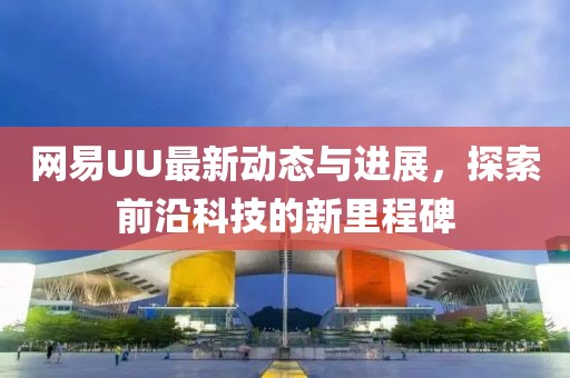 网易UU最新动态与进展，探索前沿科技的新里程碑