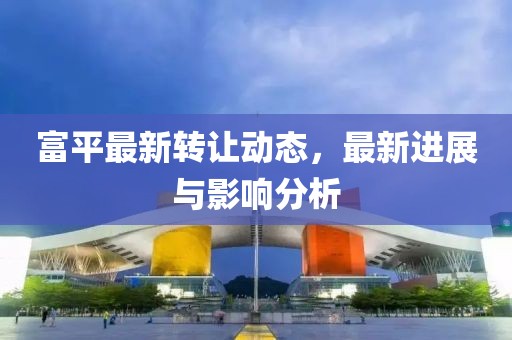 富平最新转让动态，最新进展与影响分析