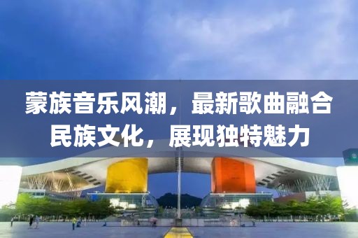 蒙族音乐风潮，最新歌曲融合民族文化，展现独特魅力