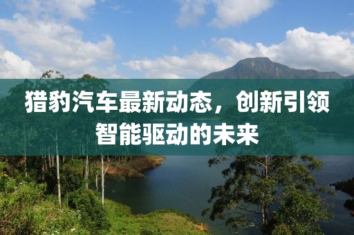 猎豹汽车最新动态，创新引领智能驱动的未来