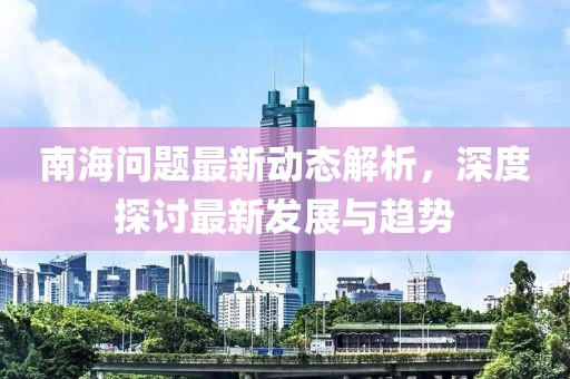 南海问题最新动态解析，深度探讨最新发展与趋势
