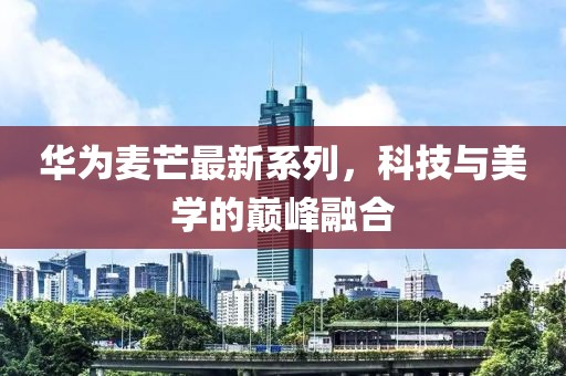 华为麦芒最新系列，科技与美学的巅峰融合