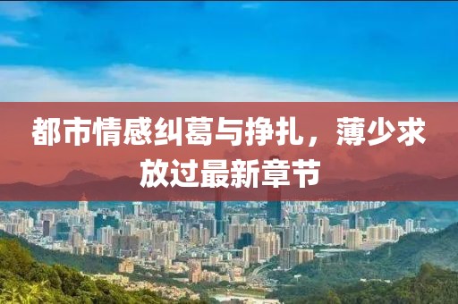 都市情感纠葛与挣扎，薄少求放过最新章节