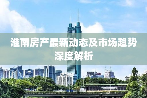淮南房产最新动态及市场趋势深度解析
