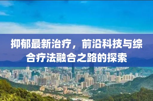 抑郁最新治疗，前沿科技与综合疗法融合之路的探索