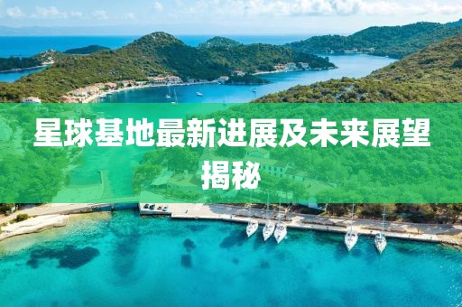 星球基地最新进展及未来展望揭秘