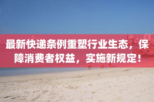 最新快递条例重塑行业生态，保障消费者权益，实施新规定！