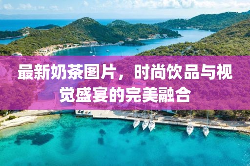 最新奶茶图片，时尚饮品与视觉盛宴的完美融合