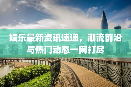 娱乐最新资讯速递，潮流前沿与热门动态一网打尽