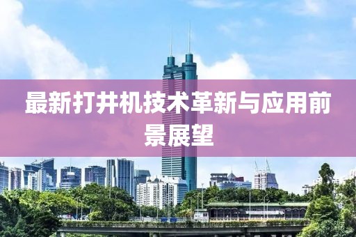最新打井机技术革新与应用前景展望