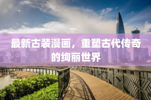 最新古装漫画，重塑古代传奇的绚丽世界