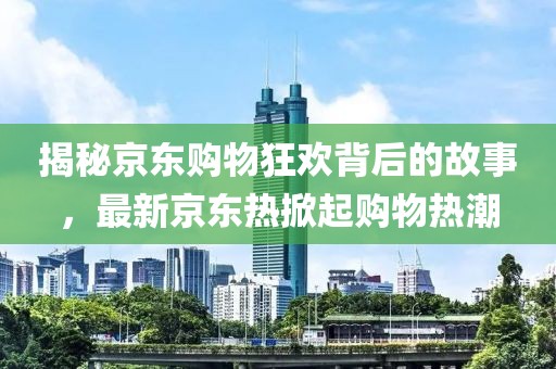 揭秘京东购物狂欢背后的故事，最新京东热掀起购物热潮