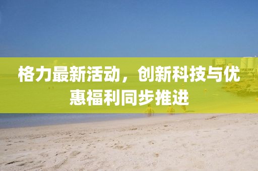 格力最新活动，创新科技与优惠福利同步推进