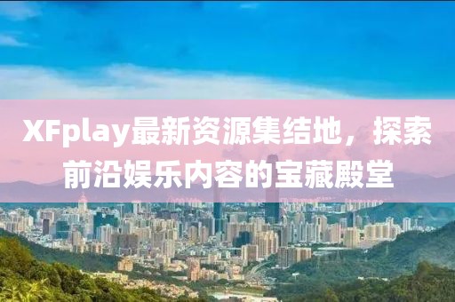 XFplay最新资源集结地，探索前沿娱乐内容的宝藏殿堂