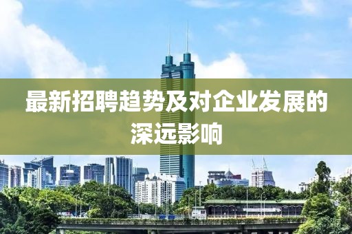 最新招聘趋势及对企业发展的深远影响