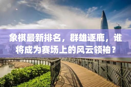 象棋最新排名，群雄逐鹿，谁将成为赛场上的风云领袖？