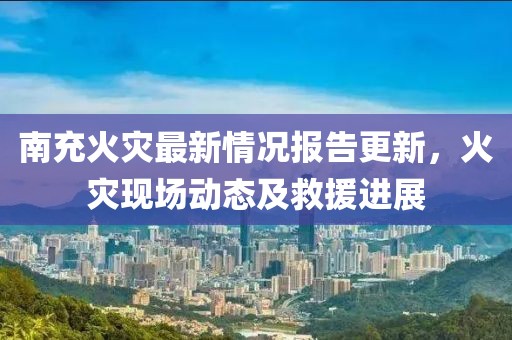 南充火灾最新情况报告更新，火灾现场动态及救援进展