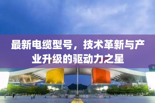 最新电缆型号，技术革新与产业升级的驱动力之星
