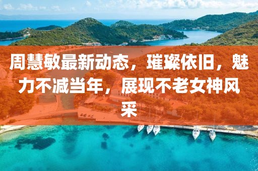 周慧敏最新动态，璀璨依旧，魅力不减当年，展现不老女神风采