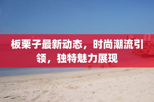 板栗子最新动态，时尚潮流引领，独特魅力展现
