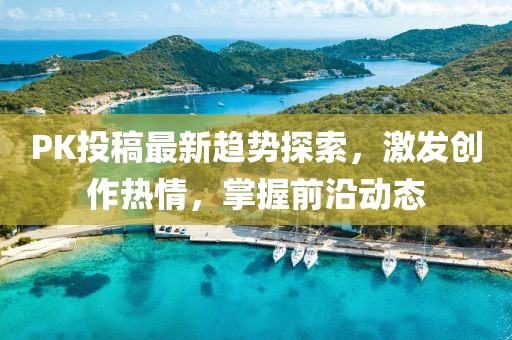 PK投稿最新趋势探索，激发创作热情，掌握前沿动态