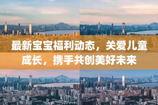 最新宝宝福利动态，关爱儿童成长，携手共创美好未来