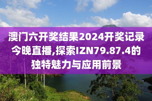 澳门六开奖结果2024开奖记录今晚直播,探索IZN79.87.4的独特魅力与应用前景