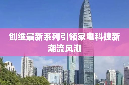 创维最新系列引领家电科技新潮流风潮
