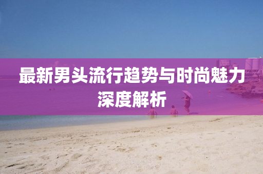 最新男头流行趋势与时尚魅力深度解析