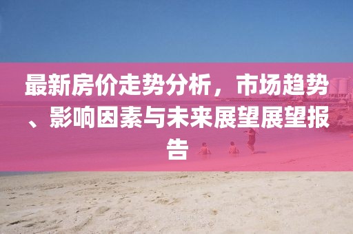最新房价走势分析，市场趋势、影响因素与未来展望展望报告