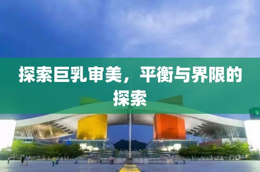 探索巨乳审美，平衡与界限的探索