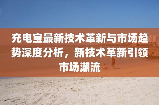 充电宝最新技术革新与市场趋势深度分析，新技术革新引领市场潮流