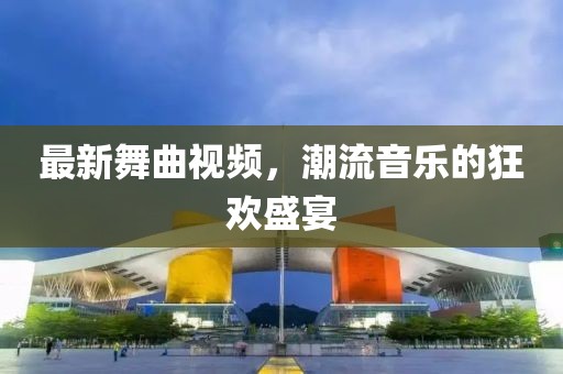 最新舞曲视频，潮流音乐的狂欢盛宴
