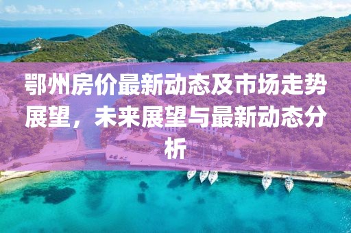 鄂州房价最新动态及市场走势展望，未来展望与最新动态分析