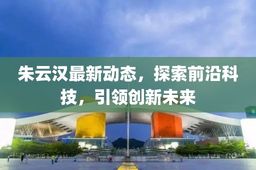 朱云汉最新动态，探索前沿科技，引领创新未来