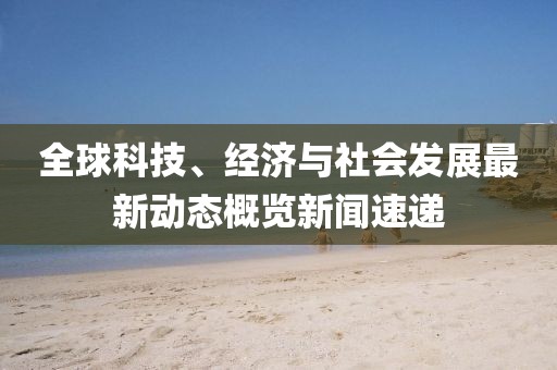 全球科技、经济与社会发展最新动态概览新闻速递