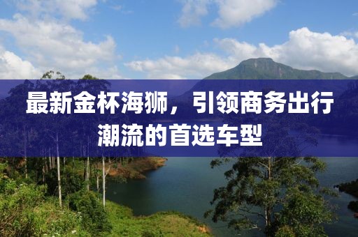 最新金杯海狮，引领商务出行潮流的首选车型